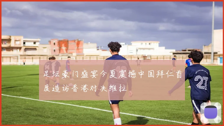 足坛豪门盛宴今夏震撼中国拜仁首度造访香港对决维拉