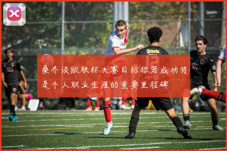 桑乔谈欧联杯决赛目标称若成功将是个人职业生涯的重要里程碑