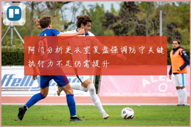 阿门分析更衣室复盘强调防守关键执行力不足仍需提升