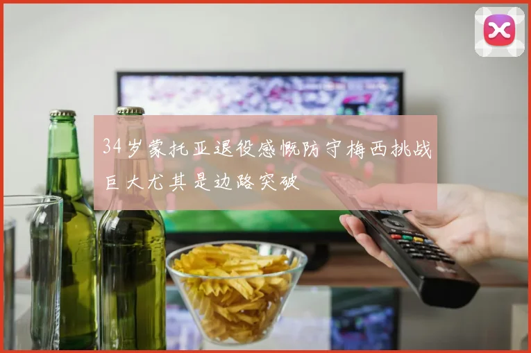 34岁蒙托亚退役感慨防守梅西挑战巨大尤其是边路突破