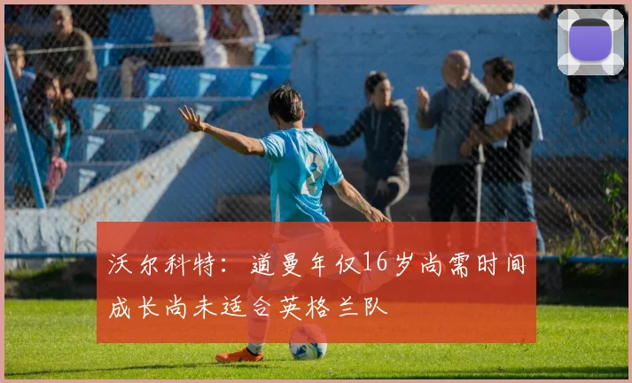 沃尔科特：道曼年仅16岁尚需时间成长尚未适合英格兰队
