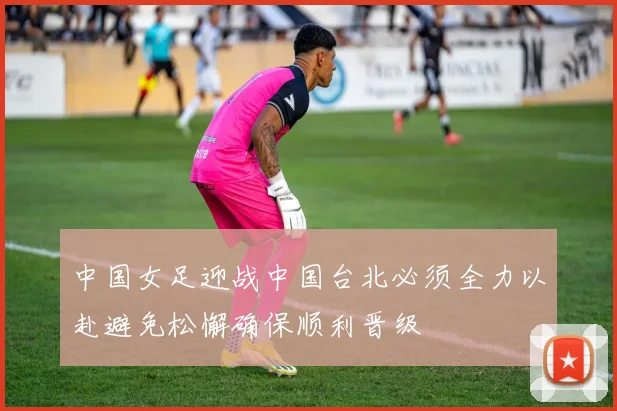 中国女足迎战中国台北必须全力以赴避免松懈确保顺利晋级
