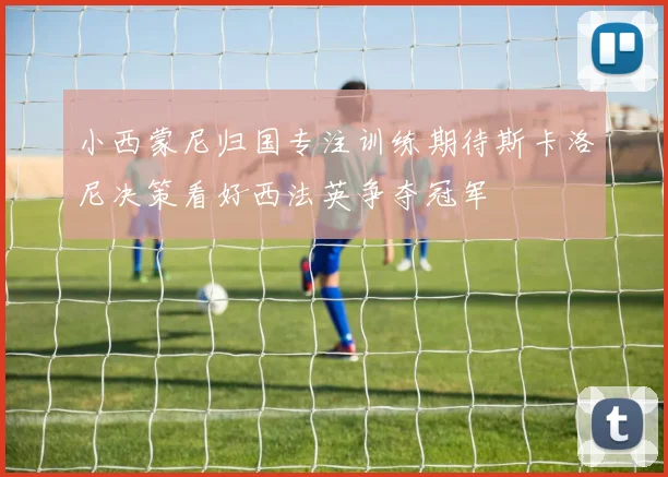 小西蒙尼归国专注训练期待斯卡洛尼决策看好西法英争夺冠军