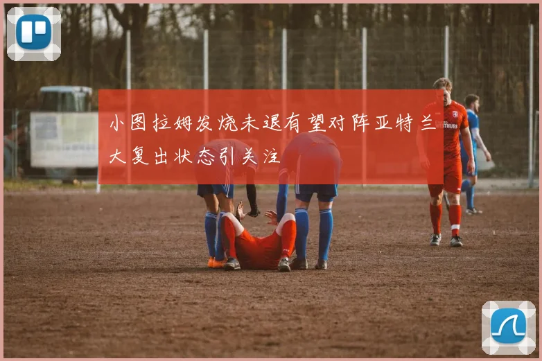 小图拉姆发烧未退有望对阵亚特兰大复出状态引关注