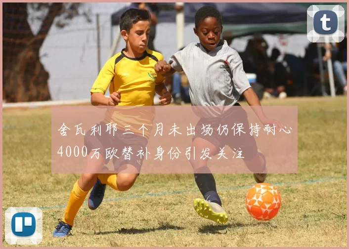 舍瓦利耶三个月未出场仍保持耐心4000万欧替补身份引发关注