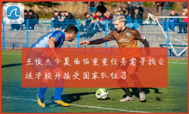 王俊杰今夏面临重重任务需寻找合适学校并接受国家队征召