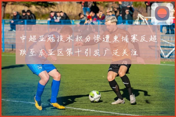 中超亚冠技术积分惨遭柬埔寨反超跌至东亚区第十引发广泛关注