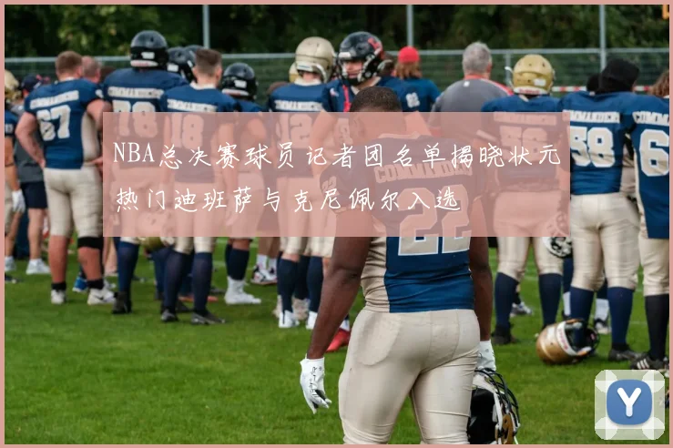 NBA总决赛球员记者团名单揭晓状元热门迪班萨与克尼佩尔入选