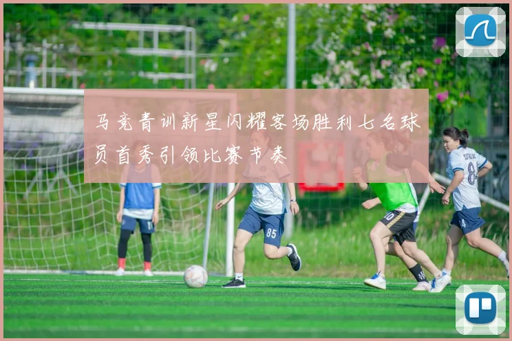 马竞青训新星闪耀客场胜利七名球员首秀引领比赛节奏