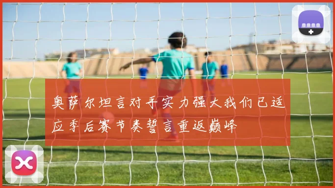 奥萨尔坦言对手实力强大我们已适应季后赛节奏誓言重返巅峰