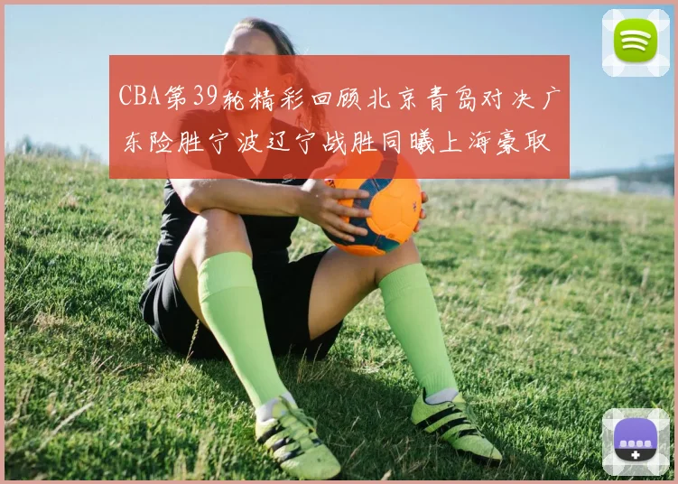 CBA第39轮精彩回顾北京青岛对决广东险胜宁波辽宁战胜同曦上海豪取20连胜