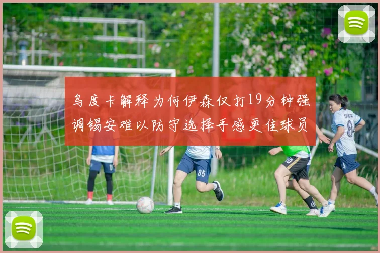 乌度卡解释为何伊森仅打19分钟强调锡安难以防守选择手感更佳球员