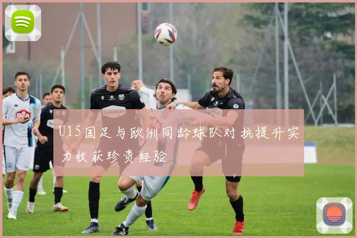 U15国足与欧洲同龄球队对抗提升实力收获珍贵经验