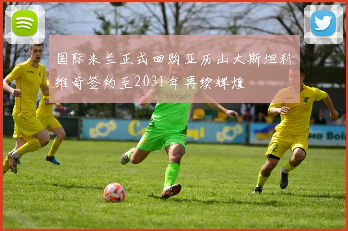 国际米兰正式回购亚历山大斯坦科维奇签约至2031年再续辉煌