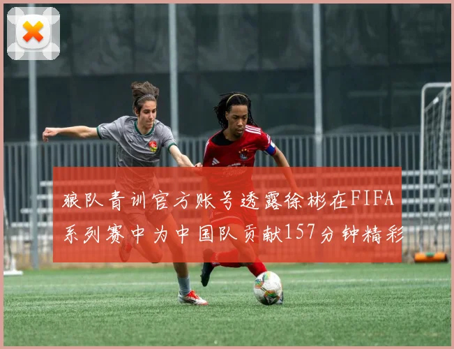 狼队青训官方账号透露徐彬在FIFA系列赛中为中国队贡献157分钟精彩表现