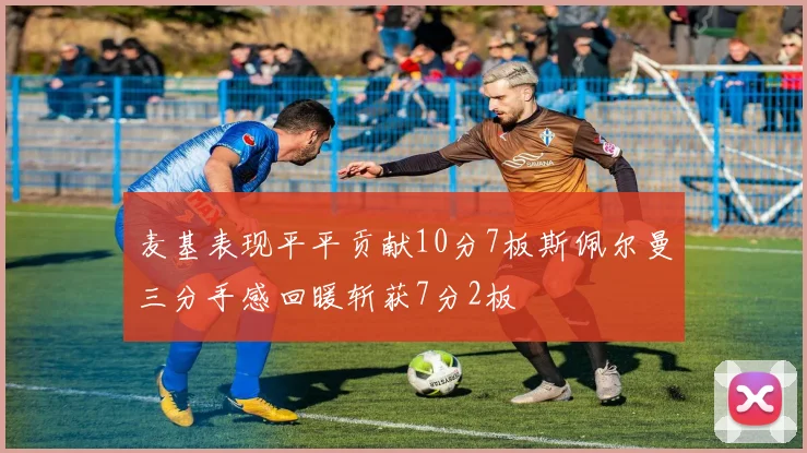 麦基表现平平贡献10分7板斯佩尔曼三分手感回暖斩获7分2板