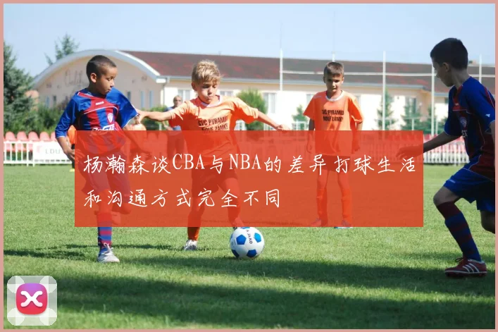 杨瀚森谈CBA与NBA的差异打球生活和沟通方式完全不同