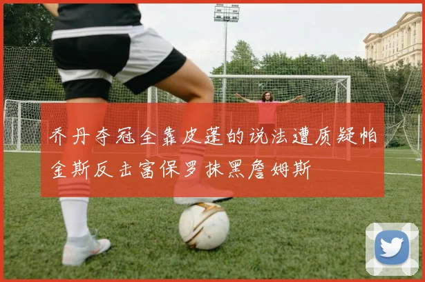 乔丹夺冠全靠皮蓬的说法遭质疑帕金斯反击富保罗抹黑詹姆斯